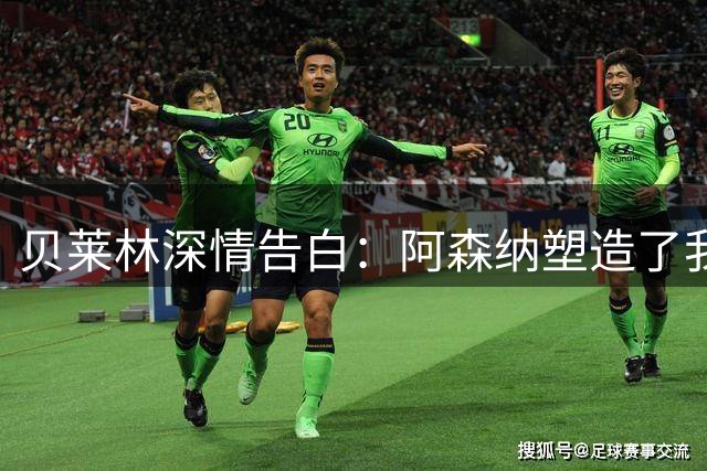 贝莱林深情告白：阿森纳塑造了我的人生 阿尔特塔改变了我的人生轨迹